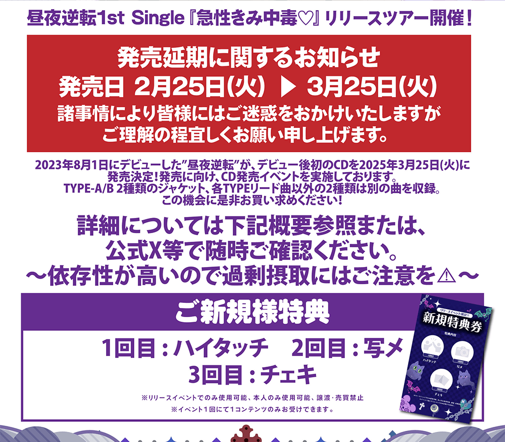 2023年8月1日にデビューした”昼夜逆転”が、 デビュー後初のCDを2025年2月25日(火)に 発売決定!発売に向け、CD発売イベントを実施しております。TYPE-A/B 2種類のジャケット、各TYPEリード曲以外の2種類は別の曲を収録。 この機会に是非お買い求めください!