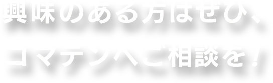 興味のある方はぜひ、コマテンへご相談を!